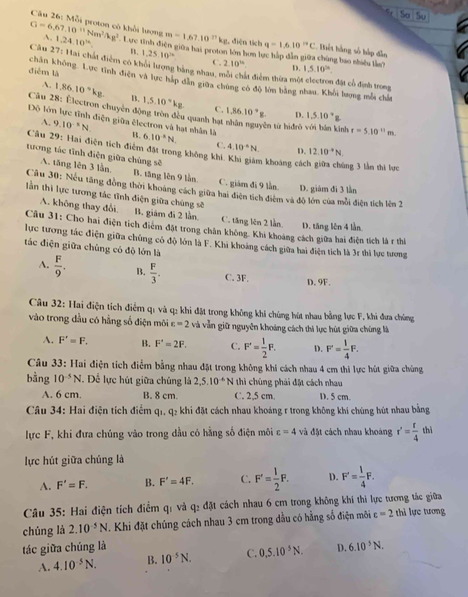 C Sa Su
Câu 26: Mỗi proton có khổi lượng m=1,67,10^(27)kg , điện tích q=1,6,10^(19)C - Biết hằng số hắp dẫn
A. 1,24.10^(16). B. 1,25.10^(26)
G=6,67,10^(11)Nm^2/kg^2 *. Lực tĩnh điện giữa hai proton lớn hơn lực háp dẫn giữa chúng bao nhiêu lần?
C. 2.10^(16). D. 1,5.10^(26).
Câu 27: Hai chất điểm có khổi lượng bằng nhau, mỗi chất điểm thừa một electron đặt cổ định trong
điểm là
chân không. Lực tĩnh điện và lực hấp dẫn giữa chúng có độ lớn bằng nhau. Khối lượng mỗi chấn
A. 1,86.10^9kg. B. 1,5.10^9kg. 1.86.10^9g.
Câu 28: Électron chuyển động tròn đều quanh hạt
C.
D. 1,5.10^9g
Độ lớn lực tĩnh điện giữa êlectron và hạt nhân là
ên tử hiđrô với bán kinh r=5.10^(-11)m.
A. 9.10^(-8)N. B. 6.10^(-8)N. 4.10^(-6)N.
C.
D. 12.10^(-9)N.
Câu 29: Hai điện tích điểm đặt trong không khí. Khi giảm khoảng các ng 3 lần thi lực
tương tác tĩnh điện giữa chúng sẽ
A. tăng lên 3 lần. B. tăng lên 9 lần. C. giảm đi 9 lần. D. giám đi 3 lần
Câu 30: Nếu tăng đồng thời khoảng cách giữa hai điện tích điểm và độ lớn của mỗi điện tích lên 2
ần thì lực tương tác tĩnh điện giữa chúng sẽ
A. không thay đổi. B. giám đi 2 lần. C. tăng lên 2 lần. D. tăng lên 4 lần.
Câu 31: Cho hai điện tích điểm đặt trong chân không. Khi khoảng cách giữa hai điện tích là r thể
lực tương tác điện giữa chúng có độ lớn là F. Khi khoảng cách giữa hai điện tích là 3r thì lực tương
tác điện giữa chúng có độ lớn là
A.  F/9 .
B.  F/3 .
C. 3F. D. 9F.
Câu 32: Hai điện tích điểm q1 và q2 khi đặt trong không khí chúng hút nhau bằng lực F, khi đưa chúng
vào trong dầu có hằng số điện môi varepsilon =2 và vẫn giữ nguyên khoảng cách thi lực hút giữa chúng là
A. F'=F. B. F'=2F. C. F'= 1/2 F. D. F'= 1/4 F.
Câu 33: Hai điện tích điểm bằng nhau đặt trong không khí cách nhau 4 cm thì lực hút giữa chúng
bằng 10^(-5)N *. Đề lực hút giữa chúng là 2,5.10^(-6)N thì chúng phải đặt cách nhau
A. 6 cm. B. 8 cm. C. 2,5 cm. D. 5 cm.
Câu 34: Hai điện tích điểm q1, q₂ khi đặt cách nhau khoảng r trong không khí chúng hút nhau bằng
lực F, khi đưa chúng vào trong dầu có hằng số điện môi varepsilon =4 và đặt cách nhau khoảng r'= r/4  thì
lực hút giữa chúng là
A. F'=F. B. F'=4F. C. F'= 1/2 F. D. F'= 1/4 F.
Câu 35: Hai điện tích điểm qi và 9. 42 đặt cách nhau 6 cm trong không khí thì lực tương tác giữa
chúng là 2.10^(-5)N. Khi đặt chúng cách nhau 3 cm trong dầu có hằng số điện môi varepsilon =2 thì lực tương
tác giữa chúng là D. 6.10^(-5)N.
A. 4.10^(-5)N. B. 10^(-5)N. C. 0,5.10^(-5)N.