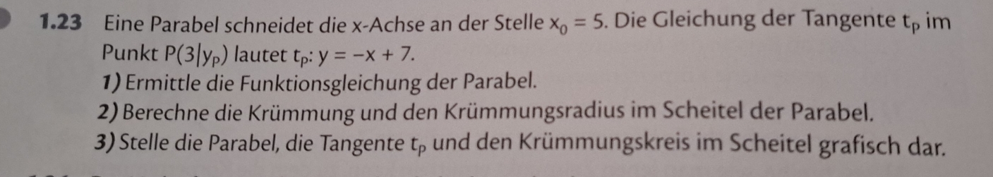 1.23 Eine Parabel schneidet die x -Achse an der Stelle x_0=5. Die Gleichung der Tangente t_p im 
Punkt P(3|y_P) lautet t_p:y=-x+7. 
1) Ermittle die Funktionsgleichung der Parabel. 
2) Berechne die Krümmung und den Krümmungsradius im Scheitel der Parabel. 
3) Stelle die Parabel, die Tangente t_p und den Krümmungskreis im Scheitel grafisch dar.