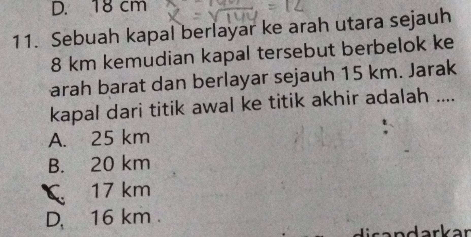 D. 18 cm
11. Sebuah kapal berlayar ke arah utara sejauh
8 km kemudian kapal tersebut berbelok ke
arah barat dan berlayar sejauh 15 km. Jarak
kapal dari titik awal ke titik akhir adalah ....
A. 25 km
B. 20 km
C 17 km
D、 16 km.
darkar