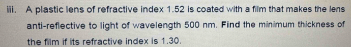 A plastic lens of refractive index 1.52 is coated with a film that makes the lens 
anti-reflective to light of wavelength 500 nm. Find the minimum thickness of 
the film if its refractive index is 1.30.