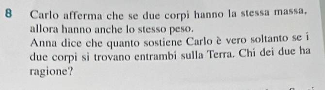 Carlo afferma che se due corpi hanno la stessa massa, 
allora hanno anche lo stesso peso. 
Anna dice che quanto sostiene Carlo è vero soltanto se í 
due corpi sì trovano entrambi sulla Terra. Chi dei due ha 
ragione?