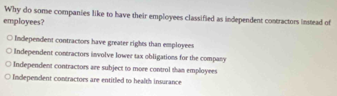 Why do some companies like to have their employees classified as independent contractors instead of
employees?
Independent contractors have greater rights than employees
Independent contractors involve lower tax obligations for the company
Independent contractors are subject to more control than employees
Independent contractors are entitled to health insurance