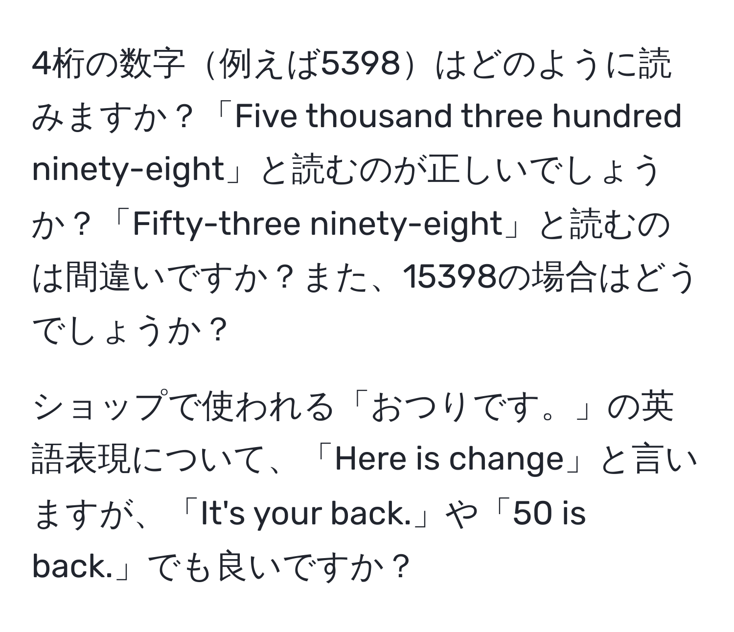 4桁の数字例えば5398はどのように読みますか？「Five thousand three hundred ninety-eight」と読むのが正しいでしょうか？「Fifty-three ninety-eight」と読むのは間違いですか？また、15398の場合はどうでしょうか？

ショップで使われる「おつりです。」の英語表現について、「Here is change」と言いますが、「It's your back.」や「50 is back.」でも良いですか？