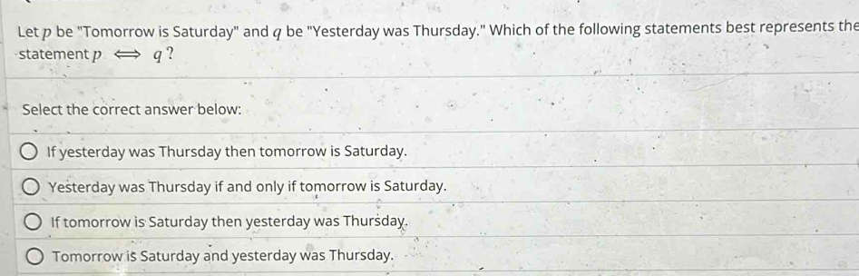 Let p be "Tomorrow is Saturday" and q be "Yesterday was Thursday." Which of the following statements best represents the
statement pLongleftrightarrow q ?
Select the correct answer below:
If yesterday was Thursday then tomorrow is Saturday.
Yesterday was Thursday if and only if tomorrow is Saturday.
If tomorrow is Saturday then yesterday was Thurśday.
Tomorrow is Saturday and yesterday was Thursday.