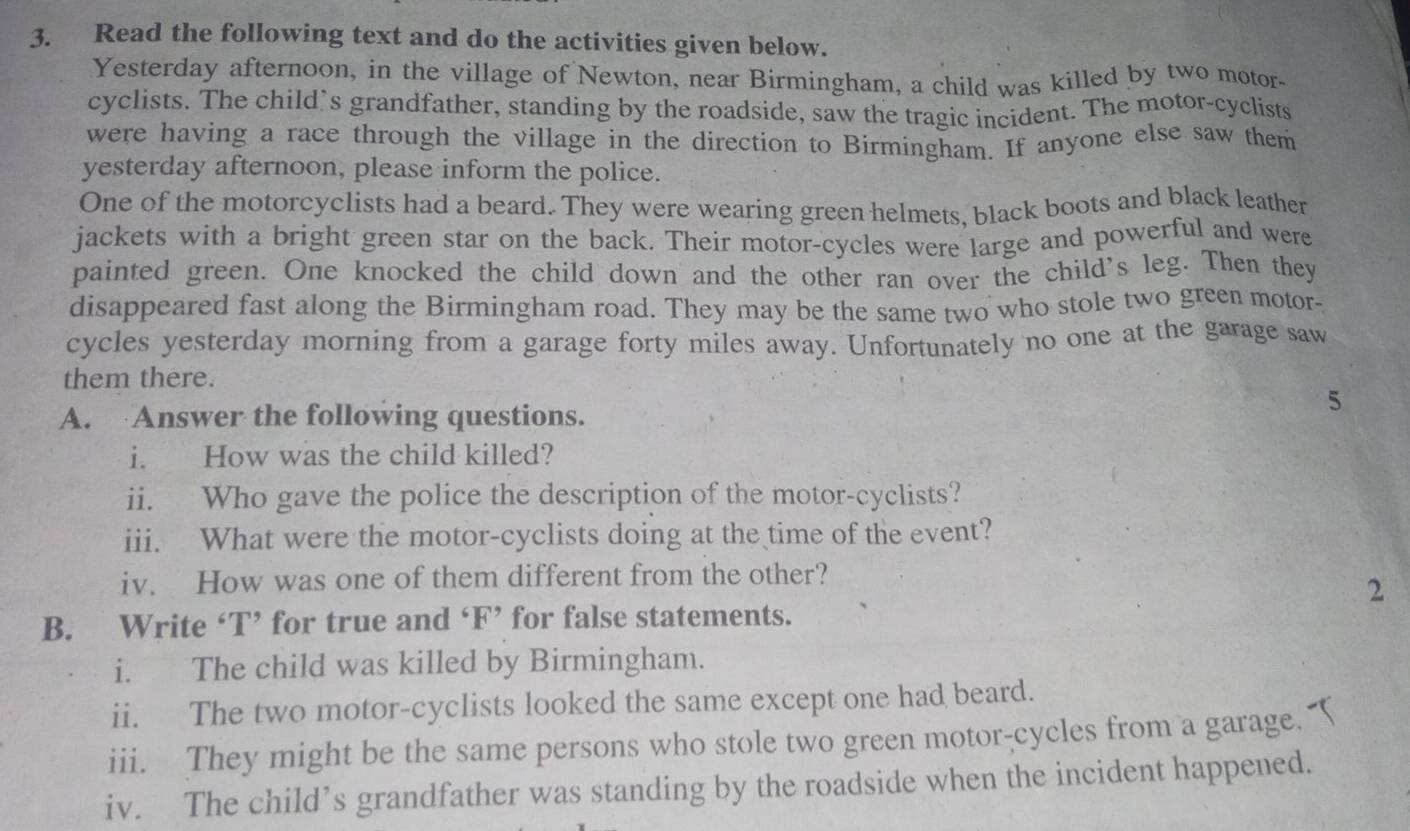 Read the following text and do the activities given below. 
Yesterday afternoon, in the village of Newton, near Birmingham, a child was killed by two motor- 
cyclists. The child’s grandfather, standing by the roadside, saw the tragic incident. The motor-cyclists 
were having a race through the village in the direction to Birmingham. If anyone else saw them 
yesterday afternoon, please inform the police. 
One of the motorcyclists had a beard. They were wearing green helmets, black boots and black leather 
jackets with a bright green star on the back. Their motor-cycles were large and powerful and were 
painted green. One knocked the child down and the other ran over the child's leg. Then they 
disappeared fast along the Birmingham road. They may be the same two who stole two green motor- 
cycles yesterday morning from a garage forty miles away. Unfortunately no one at the garage saw 
them there. 
A. Answer the following questions. 
5 
i. How was the child killed? 
ii. Who gave the police the description of the motor-cyclists? 
iii. What were the motor-cyclists doing at the time of the event? 
iv. How was one of them different from the other? 
2 
B. Write ‘T’ for true and ‘F’ for false statements. 
i. The child was killed by Birmingham. 
ii. The two motor-cyclists looked the same except one had beard. 
iii. They might be the same persons who stole two green motor-cycles from a garage. 
iv. The child’s grandfather was standing by the roadside when the incident happened.