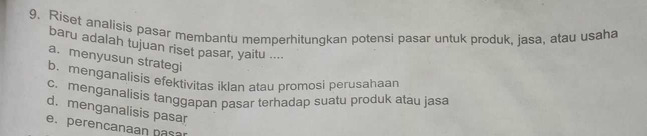 Riset analisis pasar membantu memperhitungkan potensi pasar untuk produk, jasa, atau usaha
baru adalah tujuan riset pasar, yaitu ....
a. menyusun strategi
b. menganalisis efektivitas iklan atau promosi perusahaan
c. menganalisis tanggapan pasar terhadap suatu produk atau jasa
d.menganalisis pasar
e. perencanaan pasar