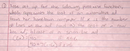 ⑥ Rose set up for the following picce wise function, 
which represents the cost of an automotive ad 
from her hometown newspaper. If x is the number 
of lines in the ad Find as the cost of a fow 
lne nd; blcost of a snen-line ad
x<6</tex>
C(x)=[40+7(x-6)] c x>6