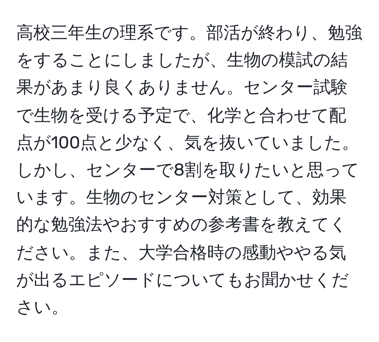 高校三年生の理系です。部活が終わり、勉強をすることにしましたが、生物の模試の結果があまり良くありません。センター試験で生物を受ける予定で、化学と合わせて配点が100点と少なく、気を抜いていました。しかし、センターで8割を取りたいと思っています。生物のセンター対策として、効果的な勉強法やおすすめの参考書を教えてください。また、大学合格時の感動ややる気が出るエピソードについてもお聞かせください。