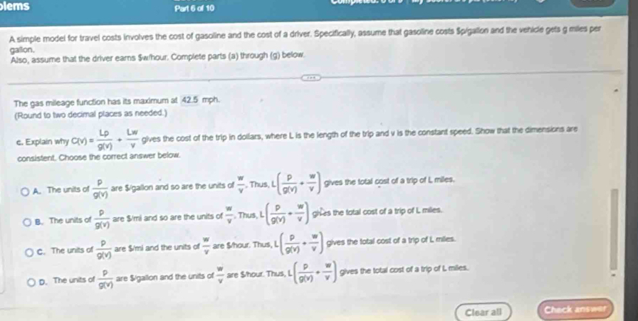lems Part 6 of 10
A simple model for travel costs involves the cost of gasoline and the cost of a driver. Specifically, assume that gasoline costs Spigallon and the vehicle gets g miles per
galon.
Also, assume that the driver earns $w/hour. Complete parts (a) through (g) below.
The gas mileage function has its maximum at 42.5 mph.
(Round to two decimal places as needed.)
e. Explain why C(v)= Lrho /g(v) + Lw/v  gives the cost of the trip in dollars, where L is the length of the trip and v is the constant speed. Show that the dimensions are
consistent. Choose the correct answer below.
A. The units of  p/g(v)  are $/gallon and so are the units of  w/v  , Thus, L( p/g(v) + w/v ) gives the total cost of a trip of I, miles.
B. The units of  p/g(v)  are $/mi and so are the units of  w/v  Thus, L ( p/g(v) + w/v ) ghres the total cost of a trip of L miles.
C. The units of  p/g(v)  are $/mi and the units of  w/v  are $/hour. Thus, L .( p/g(v) + w/v ) gives the total cost of a trip of i, milies.
D. The units of  p/g(v)  are $/gailon and the units of  w/v  are $/hour. Thus, L · ( p/g(v) + w/v ) gives the total cost of a trip of L miles.
Clear all Check answer