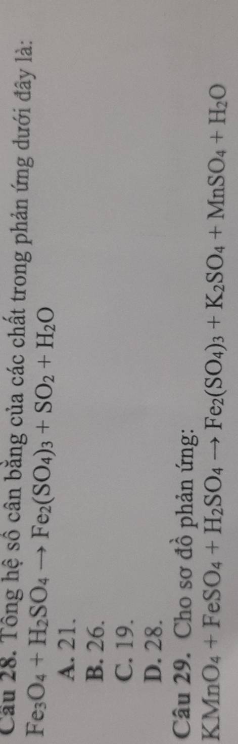Cầu 28. Tông hệ số cân bằng của các chất trong phản ứng dưới đây là:
Fe_3O_4+H_2SO_4to Fe_2(SO_4)_3+SO_2+H_2O
A. 21.
B. 26.
C. 19.
D. 28.
Câu 29. Cho sơ đồ phản ứng:
KMnO_4+FeSO_4+H_2SO_4to Fe_2(SO_4)_3+K_2SO_4+MnSO_4+H_2O