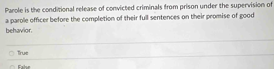 Parole is the conditional release of convicted criminals from prison under the supervision of
a parole officer before the completion of their full sentences on their promise of good
behavior.
True
False