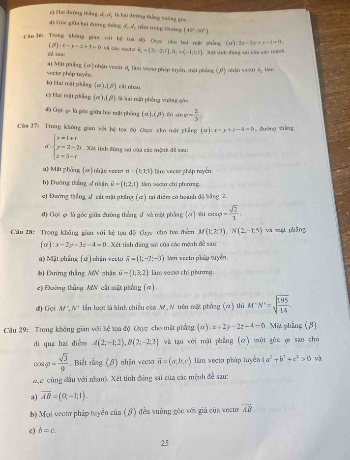 c) Hai đường thắng dị dạ là hai đường thẳng vuông gôc.
d) Góc giữa hai đường thắng d_1,d_2 nằm trong khoáng (40°;50°).
Câu 26: Trong không gian với hệ tọa độ Oxyz cho hai mặt phẳng (alpha ):2x-2y+z-1=0,
(β) :x-y-z+3=0 và các vecto vector n_1=(2;-2;1),vector n_2=(-1;1;1)
đề sau: . Xét tính đùng sai của các mệnh
a) Mặt phẳng (ơ)nhận vectơ # làm vectơ pháp tuyến, mặt phẳng (β) nhận vectơ overline n_2
vectơ pháp tuyến. làm
b) Hai mặt phầng (alpha ),(beta ) cắt nhau.
c) Hai mặt phầng (alpha ),(beta ) là hai mặt phẳng vuông góc.
d) Gọi φ là góc giữa hai mặt phẳng (alpha ),(beta ) thì sin varphi = 2/3 
Câu 27: Trong không gian với hệ tọa độ Oxyz cho mặt phẳng (alpha ):x+y+z-4=0 , đường thắng
d:beginarrayl x=1+t y=2-2t z=3-tendarray.. Xét tính đúng sai của các mệnh đề sau:
a) Mặt phẳng (α) nhận vectơ vector n=(1;1;1) àm vectơ pháp tuyến.
b) Đường thẳng ơ nhận vector u=(1;2;1) làm vectơ chi phương.
c) Đường thẳng ơ cắt mặt phẳng (α) tại điểm có hoành độ bằng 2.
d) Gọi φ là góc giữa đường thẳng đ và mặt phẳng (α) thì cos varphi = sqrt(2)/3 .
Câu 28: Trong không gian với hệ tọa độ Oxyz cho hai điểm M(1;2;3),N(2;-1;5) và mặt phẳng
(alpha ):x-2y-3z-4=0. Xét tính đúng sai của các mệnh đề sau:
a) Mặt phẳng (α) nhận vectơ vector n=(1;-2;-3) làm vectơ pháp tuyến.
b) Đường thẳng MN nhận vector u=(1;3;2) làm vectơ chỉ phương.
c) Đường thẳng MN cắt mặt phẳng (α).
d) Gọi M',N' lần lượt là hình chiếu của M, N trên mặt phẳng (α) thì M'N'=sqrt(frac 195)14.
Câu 29: Trong không gian với hệ tọa độ Oxyz cho mặt phẳng (α) :x+2y-2z-4=0. Mặt phẳng (β)
đi qua hai điểm A(2;-1;2),B(2;-2;3) và tạo với mặt phẳng (α) một góc φ sao cho
cos varphi = sqrt(3)/9 . Biết rằng (β) nhận vecto vector n=(a;b;c) làm vectơ pháp tuyến (a^2+b^2+c^2>0 và
đ,c cùng dấu với nhau). Xét tính đúng sai của các mệnh đề sau:
a) overline AB=(0;-1;1).
b) Mọi vectơ pháp tuyến của (β) đều vuông góc với giá của vectơ vector AB.
c) b=c.
25