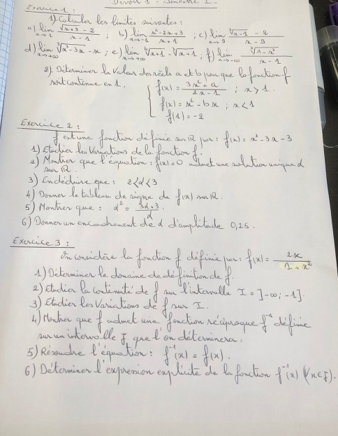 Extcad DENWI - NeNRNS L
1 coloulen les Pinter anivpater:
al limlimits _xto 1 (sqrt(x+3)-2)/x-1  () limlimits _xto -1 (x^2-2x+3)/x+1  ic) limlimits _xto 9 (sqrt[3](x-1)-2)/x-9 
d) limlimits _xto +∈fty sqrt[3](x^3-3x)-x ie) limlimits _xto +∈fty sqrt[4](x+1)-sqrt[3](x+1) ) limlimits _nto -∈fty   (sqrt[3](1-x^2))/x-1 
9f actominen fa velon donccl a ct bo you gue Bo fonctionf
nitcontince end.
Exercice2
beginarrayl f(x)= (3x^2+a)/2x-1 ;x>1 f(x)=x^2-bx;x<1 f(x)=-2endarray.
extumne fouchow difime an 1 yun
1) studia le Vo tiow de Do fanctonf f(x)=x^3-3x-3
*  Monhen queteouation f(x)=0 Slt ure mot tor uagond
Au i
3 ) Endeduce que? 2
A) Donner le tablcow de aigme do f(x) muR.
5) Howher qme: d^2= (3alpha +3)/alpha  
6) Donerumencechement ded damlitude 0 25.
Exacice 3 :
On couidone to fonctionf difine o f(x)= 2x/1+x^2 
() Delemimen fe downine de de fintonde f
2) ctadia Pacotinate de  am dintewall I=]-∈fty ,-1].
3) ctudian te Vanation de fomr I
I Hacha gue f adect ane anction necyuue? D^(-1) dfice
anun intewo te I guet on delemincia
5) Resoushe lequation: f^(-1)(x)=f(x)
6) Dctowinend expuemion eyclicde do Bo faction f^(-1)(x)(x∈ F).