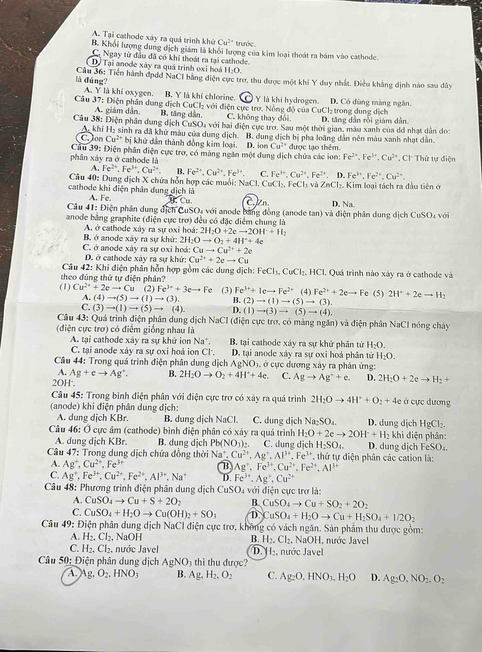 A. Tại cathode xảy ra quá trình khử Cu^(2+) trước.
B. Khối lượng dung dịch giảm là khối lượng của kim loại thoát ra bám vào cathode.
C. Ngay từ đầu đã có khí thoát ra tại cathode.
D. Tại anode xảy ra quá trình oxi hoá H_2O.
Câu 36: Tiến hành đpdd NaCI bằng điện cực trợ, thu được một khí Y duy nhất. Điều khẳng dịnh nào sau dây
là đúng?
A. Y là khí oxygen. B. Y là khí chlorine. Y là khí hydrogen. D. Có dùng màng ngăn.
Câu 37: Điện phân dung dịch ( uc 2 với điện cực trơ. Nồng độ của CuCl₂ trong dung dịch
A. giảm dần. B. tăng dần. C. không thay đổi. D. tăng dần rồi giảm dần.
Câu 38: Điện phân dung dịch CuSO4 với hai điện cực trơ. Sau một thời gian, màu xanh của dd nhạt dẫn do:
A. khí H₂ sinh ra đã khử màu của dung dịch. B. dung dịch bị pha loãng dần nên màu xanh nhạt dần.
C. Jon Cu^(2+)bi khử dần thành đồng kim loại. D. ion Cu^(2+) được tạo thêm.
Câu 39: Điện phân điện cực trơ, có màng ngăn một dung dịch chứa các ion: Fe^(2+).Fe^(3+).Cu^(2+) , Cl Thứ tự điện
phân xảy ra ở cathode là
A. Fe^(2+),Fe^(3+),Cu^(2+). B. Fe^(2+),Cu^(2+),Fe^(3+). C. Fe^(3+).Cu^(2+),Fe^(2+). D. Fe^(3+),Fe^(2+),Cu^(2+).
Câu 40: Dung dịch X chứa hỗn hợp các muối: NaCl. CuCl₂, FeCl₃ và ZnCl_2.. Kim loại tách ra đầu tiên ở
cathode khi điện phân dung dịch là
5 Cu.
A. Fe. C. Zn. D. Na.
Câu 41: Điện phân dung địch CuSO_4voi Ởi anode bằng đồng (anode tan) và điện phân dung dịch CuSO_4
anode bằng graphite (điện cực trơ) đều có đặc diểm chung là với
A. ở cathode xảy ra sự oxi hoá: 2H_2O+2eto 2OH^-+H_2
B. ở anode xảy ra sự khử: 2H_2Oto O_2+4H^++4e
C. ở anode xảy ra sự oxỉ hoá: Cuto Cu^(2+)+2e
D. ở cathode xảy ra sự khử: Cu^(2+)+2eto Cu
Câu 42: Khi điện phần hỗn hợp gồm các dung dịch: FeCl_3,CuCl_2 , HCl. Quá trình nào xảy ra ở cathode và
theo đúng thứ tự điện phân?
(1) Cu^(2+)+2eto Cu (2) Fe^(3+)+3eto Fe (3) Fe^(3+)+1eto Fe^(2+) (4) Fe^(2+)+2eto Fe (5) 2H^++2eto H_2
A. (4)to (5)to (1)to (3) B. (2)to (1)to (5)to (3).
( ∴ (3)to (1)to (5)to (4). D. (1)to (3)to (5)to (4).
Câu 43: Quá trình điện phân dung dịch NaCl (điện cực trơ. có màng ngăn) và điện phân NaCl nóng chảy
(điện cực trơ) có điểm giống nhau là
A. tại cathode xảy ra sự khử ion Na^+. B. tại cathode xảy ra sự khử phân tử H_2O.
C. tại anode xày ra sự oxi hoá ion Cl. D. tại anode xảy ra sự oxi hoá phân tử H_2O.
Câu 44: Trong quá trình điện phân dung dịch AgNO_3 3, ở cực dương xảy ra phản ứng:
A. Ag+eto Ag^+. B. 2H_2Oto O_2+4H^++4e. C. Agto Ag^++e. D. 2H_2O+2eto H_2+
2OH·.
Câu 45: Trong bình điện phân với điện cực trơ có xảy ra quá trình 2H_2Oto 4H^++O_2+4e Ở cực dương
(anode) khi điện phân dung dịch:
A. dung dịch KBr. B. dung dịch NaCl. C. dung djch Na_2SO_4. D. dung dịch HgCl_2.
Câu 46: Ở cực âm (cathode) bình điện phân có xảy ra quá trình H_2O+2eto 2OH^-+H_2 khi điện phân:
A. dung dịch KBr. B. dung dịch Pb(NO_3)_2. C. dung dịch H_2SO_4. D. dung dịch l FeSO_4.
Câu 47 7: Trong dung dịch chứa đồng thời Na^+,Cu^(2+),Ag^+,Al^(3+),Fe^(3+). thứ tự điện phân các cation là:
A. Ag^+,Cu^(2+),Fe^(3+) B. Ag^+,Fe^(3+),Cu^(2+),Fe^(2+),Al^(3+)
C. Ag^+,Fe^(3+),Cu^(2+),Fe^(2+),Al^(3+),Na^+ D. Fe^(3+),Ag^+,Cu^(2+)
Câu 48: Phương trình điện phân dung dịch CuSO_4 với điện cực trơ là:
A. CuSO_4to Cu+S+2O_2 B. CuSO_4to Cu+SO_2+2O_2
C. CuSO_4+H_2Oto Cu(OH)_2+SO_3 D. CuSO_4+H_2Oto Cu+H_2SO_4+I/2O_2
Câu 49: Điện phân dung dịch NaCI điện cực trơ, không có vách ngăn. Sản phầm thu được gồm:
A. H_2,Cl_2, Na OH nước Javel
B. H_2,Cl_2,NaOH
C. H_2,Cl_2 , nước Javel D. -|2 , nước Javel
* Câu 50: Điện phân dung dịch AgNO_3 thì thu được?
A. Ag,O_2,HNO_3 B. Ag,H_2,O_2 C. Ag_2O,HNO_3,H_2O D. Ag_2O,NO_2,O_2