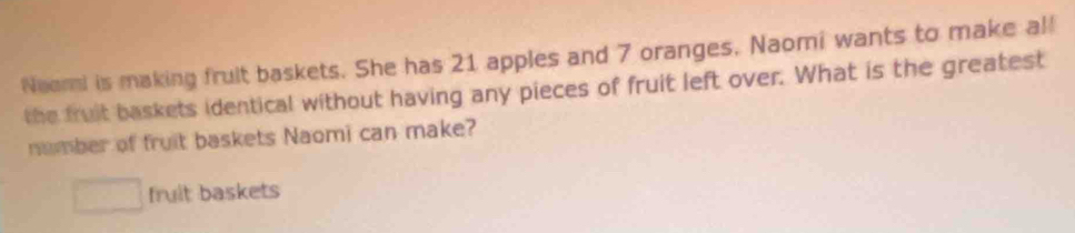 Neori is making frult baskets. She has 21 apples and 7 oranges. Naomi wants to make al! 
the fruit baskets identical without having any pieces of fruit left over. What is the greatest 
number of fruit baskets Naomi can make?
□ fruit baskets