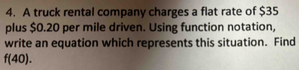 A truck rental company charges a flat rate of $35
plus $0.20 per mile driven. Using function notation, 
write an equation which represents this situation. Find
f(40).