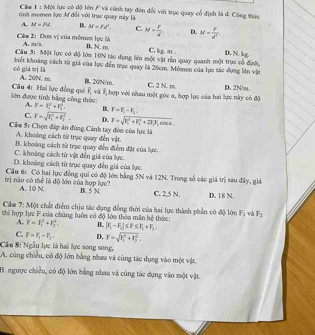 Một lực có độ lớn F và cánh tay đòn đối với trục quay cố định là d. Công thức
tính momen lực M đối với trục quay này là
A. M=Fd. B. M=Fd^2. C. M= F/d . D. M= F/d^2 .
Câu 2: Đơn vị của mômen lực là
A. m/s. B. N. m. C. kg. m . D. N. kg.
Câu 3: Một lực có độ lớn 10N tác dụng lên một vật rắn quay quanh một trục cố định,
biết khoảng cách từ giá của lực đến trục quay là 20cm. Mômen của lực tác dụng lên vật
có giá trị là
A. 20N. m. B. 20N/m. C. 2 N. m. D. 2N/m.
Câu 4: Hai lực đồng qui vector F_1 và vector F_2 hợp với nhau một góc α, hợp lực của hai lực này có độ
lớn được tính bằng công thức: F=F_1^(2+F_2^2. B. F=F_1)-F_2.
A.
C. F=sqrt (F_1)^2+F_2^2. D. F=sqrt (F_1)^2+F_2^(2+2F_1)F_2cos alpha .
Câu 5: Chọn đáp án đúng.Cánh tay đòn của lực là
A. khoảng cách từ trục quay đến vật.
B. khoảng cách từ trục quay đến điểm đặt của lực.
C. khoảng cách từ vật đến giá của lực.
D. khoảng cách từ trục quay đến giá của lực.
Câu 6: Có hai lực đồng qui có độ lớn bằng 5N và 12N. Trong số các giá trị sau đây, giá
trị nào có thể là độ lớn của hợp lực?
A. 10 N. B. 5 N. C. 2,5 N. D. 18 N.
Câu 7: Một chất điểm chịu tác dụng đồng thời của hai lực thành phần có độ lớn F_1 và F_2
thì hợp lực F của chúng luôn có độ lớn thỏa mãn hệ thức:
A. F=F_1^(2+F_2^2. B. |F_1)-F_2|≤ F≤ F_1+F_2.
C. F=F_1-F_2. D. F=sqrt (F_1)^2+F_2^2.
Câu 8: Ngẫu lực là hai lực song song,
A. cùng chiều, có độ lớn bằng nhau và cùng tác dụng vào một vật.
B. ngược chiều, có độ lớn bằng nhau và cùng tác dụng vào một vật.