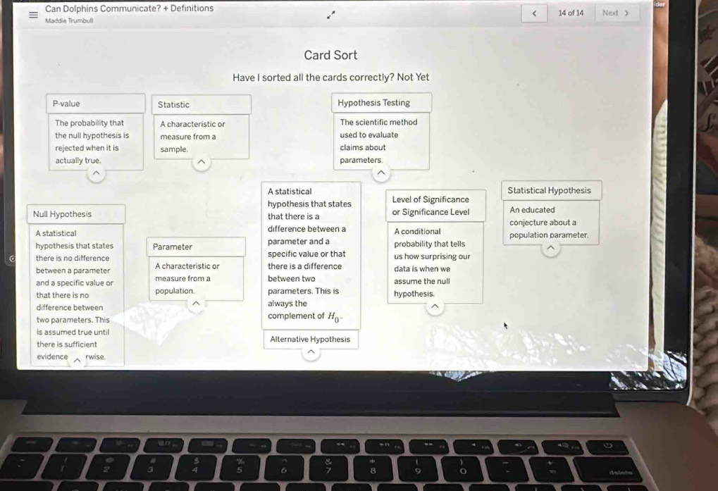 Can Dolphins Communicate? + Definitions
<
Maddie Trumbull 14 of 14 Next 》
Card Sort
Have I sorted all the cards correctly? Not Yet
P-value Statistic Hypothesis Testing
The probability that A characteristic or The scientific method
the null hypothesis is measure from a used to evaluate
rejected when it is sample. claims about
actually true. parameters.
 A statistical Statistical Hypothesis
hypothesis that states Level of Significance
Null Hypothesis that there is a or Significance Level An educated
conjecture about a
A statistical difference between a A conditional population parameter.
hypothesis that states Parameter parameter and a probability that tells
C there is no difference specific value or that us how surprising our
between a parameter A characteristic or there is a difference data is when we
and a specific value or measure from a between two assume the null
that there is no population. parameters. This is hypothesis.
difference between always the
two parameters. This complement of H_0^-
is assumed true until
there is sufficient Alternative Hypothesis
evidence rwise
5
delete