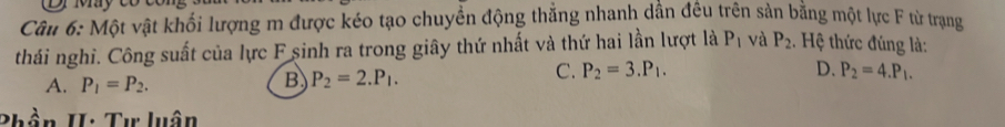 wy eo 
Câu 6: Một vật khối lượng m được kéo tạo chuyền động thẳng nhanh dần đêu trên sản bằng một lực F từ trạng
thái nghỉ. Công suất của lực F sinh ra trong giây thứ nhất và thứ hai lần lượt là P_1 và P_2. Hệ thức đúng là:
C. P_2=3.P_1. D. P_2=4.P_1.
A. P_1=P_2.
B P_2=2.P_1.
Phần II: Tư luận