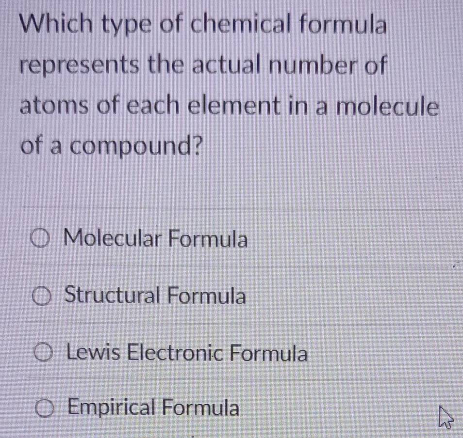 Which type of chemical formula
represents the actual number of
atoms of each element in a molecule
of a compound?
Molecular Formula
Structural Formula
Lewis Electronic Formula
Empirical Formula