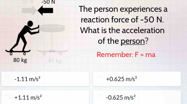 SON - 50 N
The person experiences a 
reaction force of -50 N. 
What is the acceleration 
of the person? 
。 。 Remember: F= n na
80 kg 45 kg
-1.11m/s^2
+0.625m/s^2
+1.11m/s^2
-0.625m/s^2