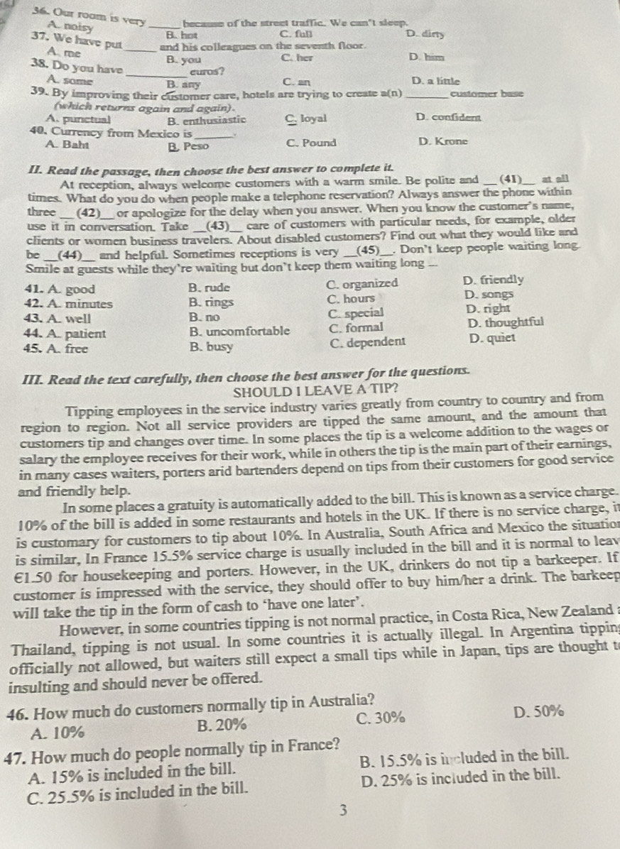 Our room is very _because of the street traffic. We can't sleep.
A. noisy
B. hot C. full D. dirty
37. We have put A me_
and his colleagues on the seventh floor.
B. you C. her D. him
38. Do you have _euros?
A. same C. an D. a little
B. any
39. By improving their customer care, hotels are trying to create a(n) _customer base
(which returns again and again) D. confident
A.punctual B. enthusiastic C loyal
40. Currency from Mexico is _.
A. Baht B Peso C. Pound D. Krone
II. Read the passage, then choose the best answer to complete it.
At reception, always welcome customers with a warm smile. Be polite and _(41)_ at all
times. What do you do when people make a telephone reservation? Always answer the phone within
three_ (42) or apologize for the delay when you answer. When you know the customer's name,
use it in conversation. Take (43) care of customers with particular needs, for example, older
clients or women business travelers. About disabled customers? Find out what they would like and
be __(44)__ and helpful. Sometimes receptions is very _(45) __. Don't keep people waiting long.
Smile at guests while they’re waiting but don’t keep them waiting long _
41. A. good B. rude C. organized D. friendly
42. A. minutes B. rings C. hours
D. songs
43. A. well B. no C. special D. right
44. A. patient B. uncomfortable C. formal D. thoughtful
45. A. free B. busy C. dependent D. quiet
III. Read the text carefully, then choose the best answer for the questions.
SHOULD I LEAVE A TIP?
Tipping employees in the service industry varies greatly from country to country and from
region to region. Not all service providers are tipped the same amount, and the amount that
customers tip and changes over time. In some places the tip is a welcome addition to the wages or
salary the employee receives for their work, while in others the tip is the main part of their earnings,
in many cases waiters, porters arid bartenders depend on tips from their customers for good service
and friendly help.
In some places a gratuity is automatically added to the bill. This is known as a service charge.
10% of the bill is added in some restaurants and hotels in the UK. If there is no service charge, it
is customary for customers to tip about 10%. In Australia, South Africa and Mexico the situation
is similar, In France 15.5% service charge is usually included in the bill and it is normal to leav
€1.50 for housekeeping and porters. However, in the UK, drinkers do not tip a barkeeper. If
customer is impressed with the service, they should offer to buy him/her a drink. The barkeep
will take the tip in the form of cash to ‘have one later’.
However, in some countries tipping is not normal practice, in Costa Rica, New Zealand a
Thailand, tipping is not usual. In some countries it is actually illegal. In Argentina tippin
officially not allowed, but waiters still expect a small tips while in Japan, tips are thought t
insulting and should never be offered.
46. How much do customers normally tip in Australia?
A. 10% B. 20% C. 30% D. 50%
47. How much do people normally tip in France?
A. 15% is included in the bill. B. 15.5% is included in the bill.
C. 25.5% is included in the bill. D. 25% is included in the bill.
3