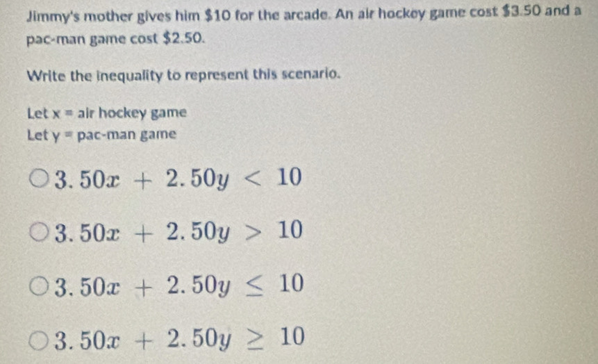 Jimmy's mother gives him $10 for the arcade. An air hockey game cost $3.50 and a 
pac-man game cost $2.50. 
Write the inequality to represent this scenario. 
Let x= air hockey game 
Let y= pac-man game
3.50x+2.50y<10</tex>
3.50x+2.50y>10
3.50x+2.50y≤ 10
3.50x+2.50y≥ 10