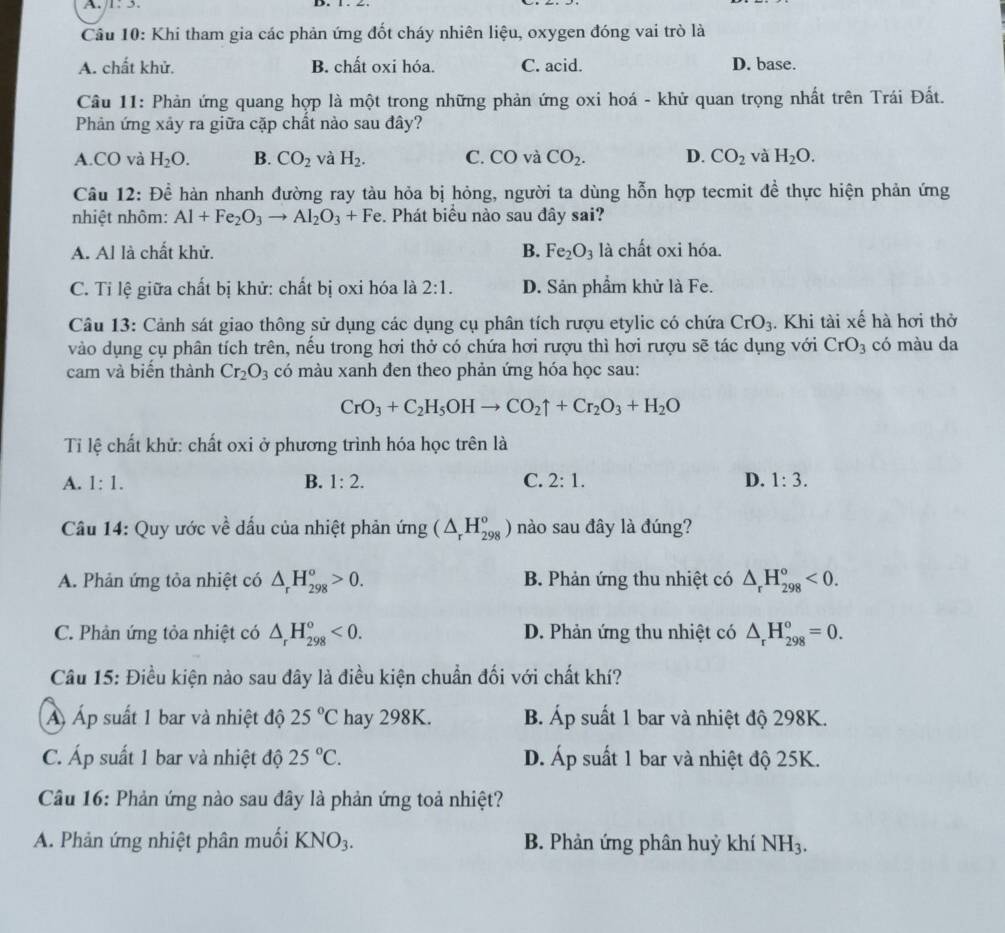 1: 3.
Câu 10: Khi tham gia các phản ứng đốt cháy nhiên liệu, oxygen đóng vai trò là
A. chất khử. B. chất oxi hóa. C. acid. D. base.
Câu 11: Phản ứng quang hợp là một trong những phản ứng oxi hoá - khử quan trọng nhất trên Trái Đất.
Phản ứng xảy ra giữa cặp chất nào sau đây?
A.CO và H_2O. B. CO_2 và H_2. C. CO và CO_2. D. CO_2 và H_2O.
Câu 12: Để hàn nhanh đường ray tàu hỏa bị hỏng, người ta dùng hỗn hợp tecmit đề thực hiện phản ứng
nhiệt nhôm: Al+Fe_2O_3to Al_2O_3+Fe. Phát biểu nào sau đây sai?
A. Al là chất khử. B. Fe_2O_3 là chất oxi hóa.
C. Tỉ lệ giữa chất bị khử: chất bị oxi hóa là 2:1. D. Sản phẩm khử là Fe.
Câu 13: Cảnh sát giao thông sử dụng các dụng cụ phân tích rượu etylic có chứa CrO_3. Khi tài xế hà hơi thờ
vào dụng cụ phân tích trên, nếu trong hơi thở có chứa hơi rượu thì hơi rượu sẽ tác dụng với CrO_3 có màu da
cam và biến thành Cr_2O_3 có màu xanh đen theo phản ứng hóa học sau:
CrO_3+C_2H_5OHto CO_2uparrow +Cr_2O_3+H_2O
Ti lệ chất khử: chất oxi ở phương trình hóa học trên là
A. 1:1. B. 1:2. C. 2:1. D. 1:3.
Câu 14: Quy ước về dấu của nhiệt phản ứng (△ _rH_(298)^o) nào sau đây là đúng?
A. Phản ứng tỏa nhiệt có △ _rH_(298)^o>0. B. Phản ứng thu nhiệt có △ _rH_(298)^o<0.
C. Phân ứng tỏa nhiệt có △ _rH_(298)^o<0. D. Phản ứng thu nhiệt có △ _rH_(298)^o=0.
Câu 15: Điều kiện nào sau đây là điều kiện chuẩn đối với chất khí?
Á Áp suất 1 bar và nhiệt độ 25°C hay 298K. B. Áp suất 1 bar và nhiệt độ 298K.
C. Áp suất 1 bar và nhiệt độ 25°C. D. Áp suất 1 bar và nhiệt độ 25K.
Câu 16: Phản ứng nào sau đây là phản ứng toả nhiệt?
A. Phản ứng nhiệt phân muối KNO_3. B. Phản ứng phân huỷ khí NH_3.