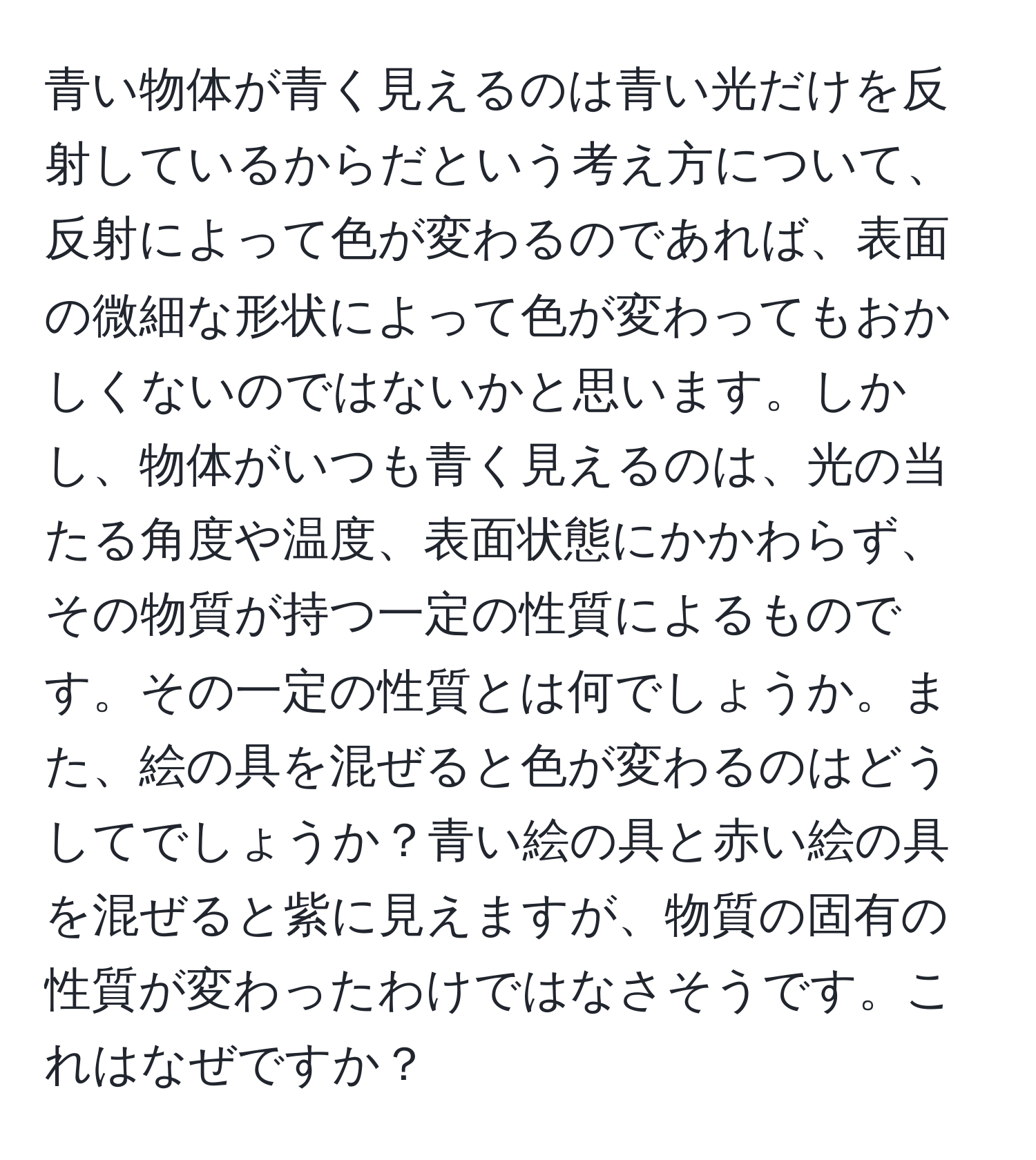 青い物体が青く見えるのは青い光だけを反射しているからだという考え方について、反射によって色が変わるのであれば、表面の微細な形状によって色が変わってもおかしくないのではないかと思います。しかし、物体がいつも青く見えるのは、光の当たる角度や温度、表面状態にかかわらず、その物質が持つ一定の性質によるものです。その一定の性質とは何でしょうか。また、絵の具を混ぜると色が変わるのはどうしてでしょうか？青い絵の具と赤い絵の具を混ぜると紫に見えますが、物質の固有の性質が変わったわけではなさそうです。これはなぜですか？