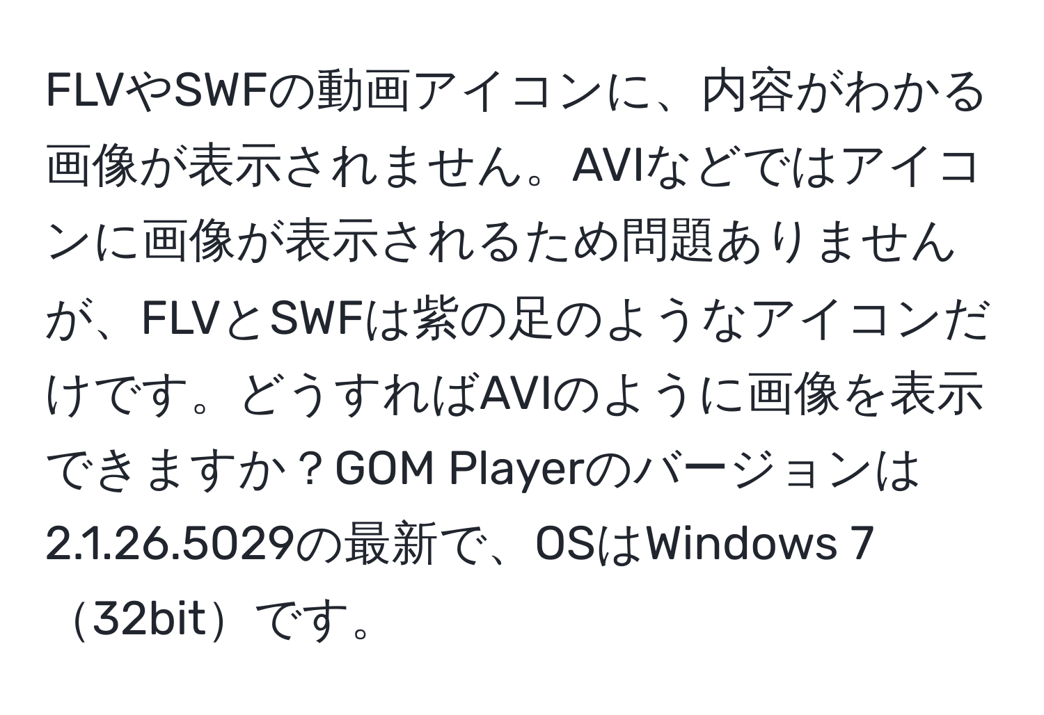 FLVやSWFの動画アイコンに、内容がわかる画像が表示されません。AVIなどではアイコンに画像が表示されるため問題ありませんが、FLVとSWFは紫の足のようなアイコンだけです。どうすればAVIのように画像を表示できますか？GOM Playerのバージョンは2.1.26.5029の最新で、OSはWindows 732bitです。