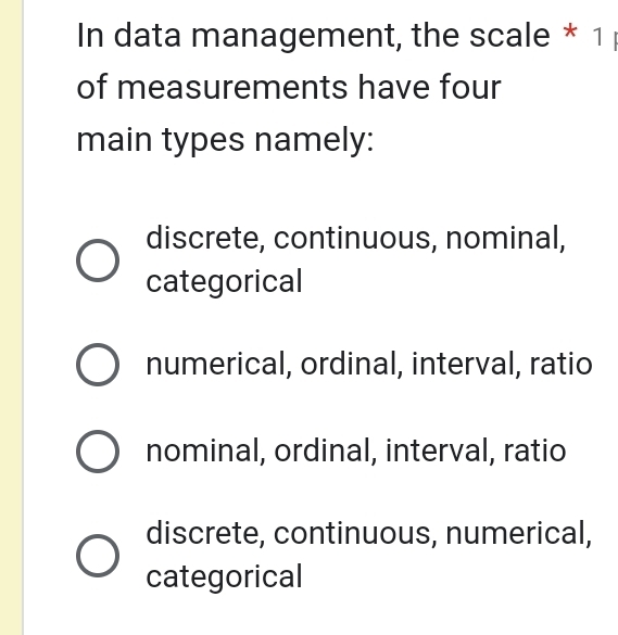 In data management, the scale * 1 
of measurements have four
main types namely:
discrete, continuous, nominal,
categorical
numerical, ordinal, interval, ratio
nominal, ordinal, interval, ratio
discrete, continuous, numerical,
categorical