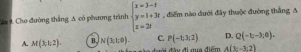 Cho đường thắng ; Δ có phương trình beginarrayl x=3-t y=1+3t z=2tendarray. , điểm nào dưới đây thuộc đường thắng A
A. M(3;1;2). B. N(3;1;0). C. P(-1;3;2) D. Q(-1;-3;0). 
g n o dưới đây đi qua điểm A(3;-3;2)