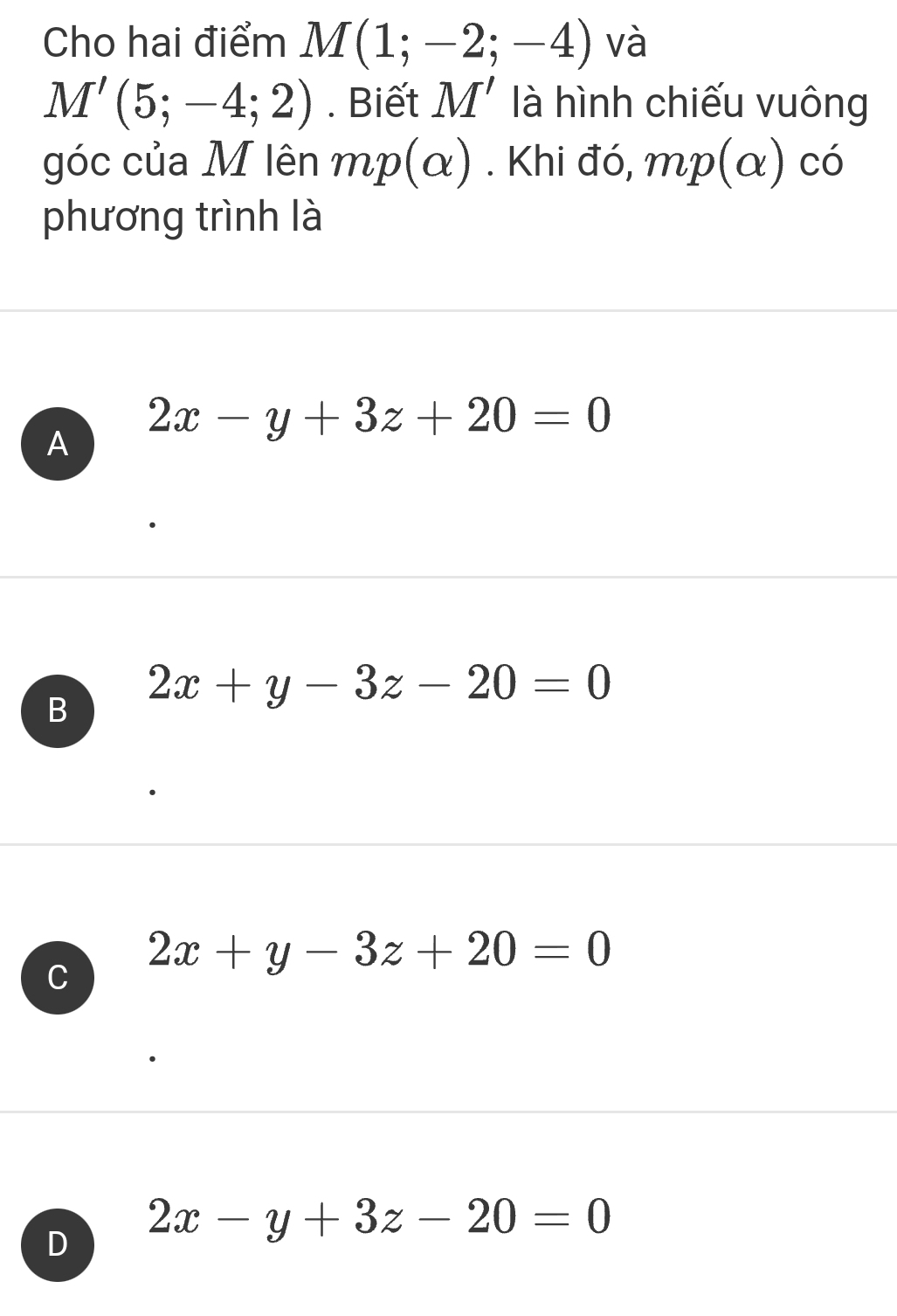 Cho hai điểm M(1;-2;-4) và
M'(5;-4;2). Biết M' là hình chiếu vuông
góc của M lên mp(alpha ). Khi đó, mp(alpha ) có
phương trình là
A 2x-y+3z+20=0
B 2x+y-3z-20=0
C 2x+y-3z+20=0
2x-y+3z-20=0
D