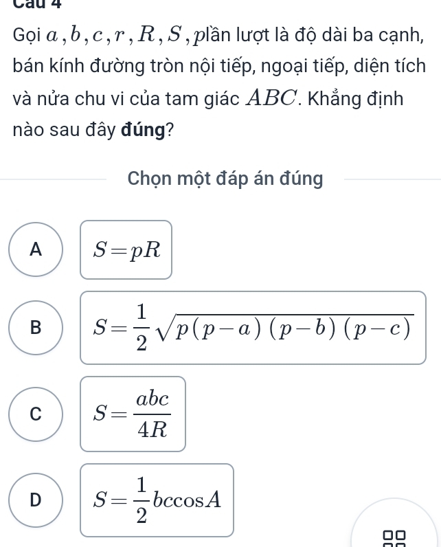 Gọi α , b , c , r , R , S , plần lượt là độ dài ba cạnh,
bán kính đường tròn nội tiếp, ngoại tiếp, diện tích
và nửa chu vi của tam giác ABC. Khẳng định
nào sau đây đúng?
Chọn một đáp án đúng
A S=pR
B S= 1/2 sqrt(p(p-a)(p-b)(p-c))
C S= abc/4R 
D S= 1/2 bccos A