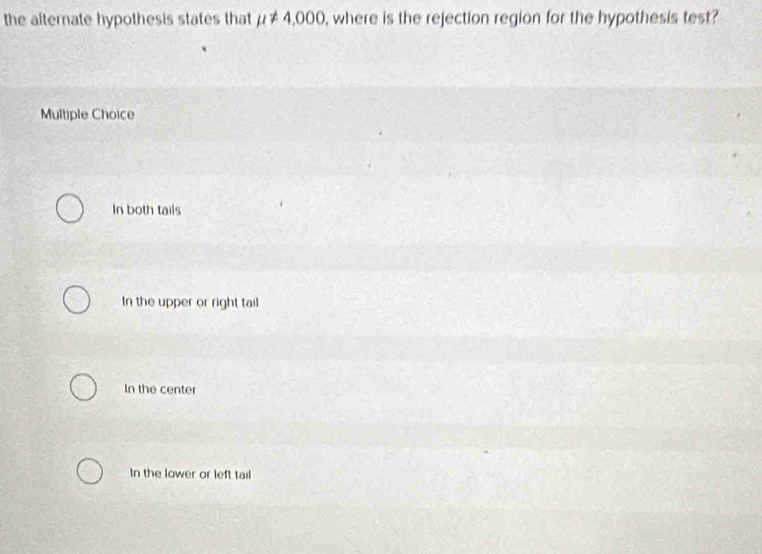 the alternate hypothesis states that mu != 4,000 , where is the rejection region for the hypothesis test?
Multiple Choice
In both tails
In the upper or right tail
In the center
In the lower or left tail