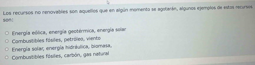 Los recursos no renovables son aquellos que en algún momento se agotarán, algunos ejemplos de estos recursos
son:
Energía eólica, energía geotérmica, energía solar
Combustibles fósiles, petróleo, viento
Energía solar, energía hidráulica, biomasa,
Combustibles fósiles, carbón, gas natural