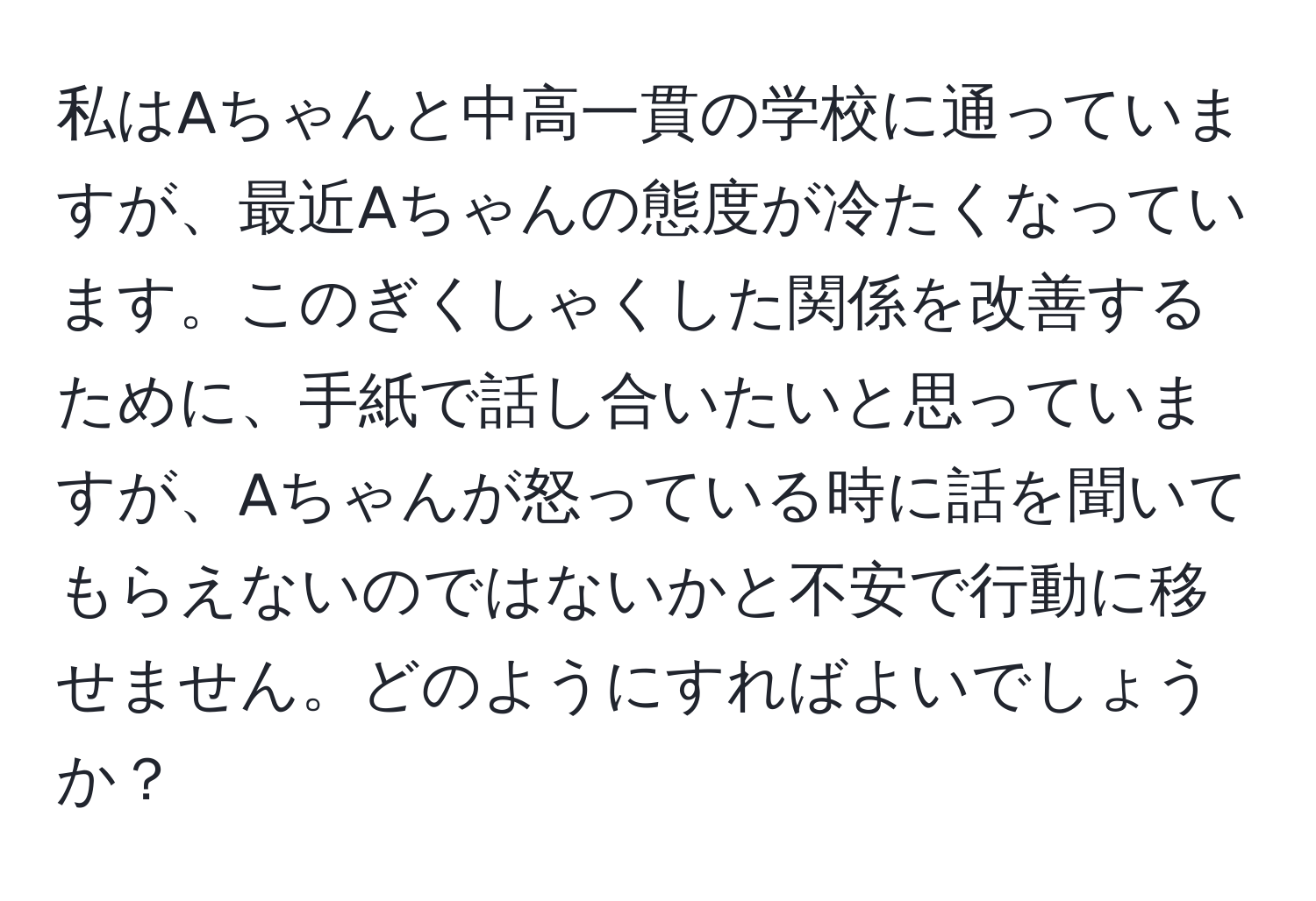 私はAちゃんと中高一貫の学校に通っていますが、最近Aちゃんの態度が冷たくなっています。このぎくしゃくした関係を改善するために、手紙で話し合いたいと思っていますが、Aちゃんが怒っている時に話を聞いてもらえないのではないかと不安で行動に移せません。どのようにすればよいでしょうか？