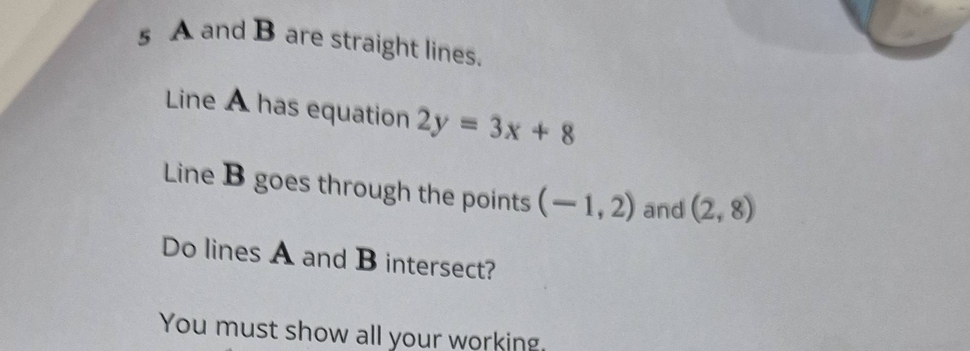 A and B are straight lines. 
Line A has equation 2y=3x+8
Line B goes through the points (-1,2) and (2,8)
Do lines A and B intersect? 
You must show all your working.