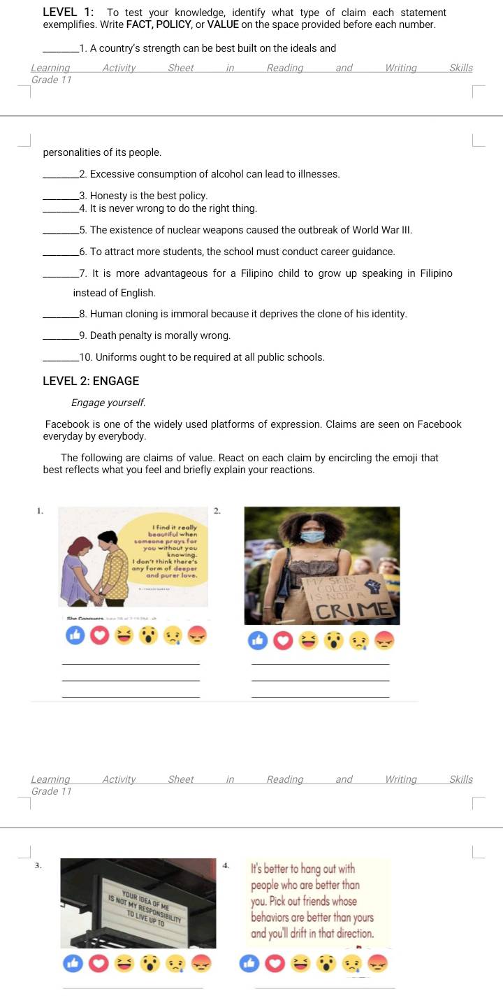 LEVEL 1: To test your knowledge, identify what type of claim each statement 
exemplifies. Write FACT, POLICY, or VALUE on the space provided before each number. 
_1. A country's strength can be best built on the ideals and 
Learning Activity Sheet in Reading and Writing Skills 
Grade 11
personalities of its people. 
_2. Excessive consumption of alcohol can lead to illnesses. 
3. Honesty is the best policy. 
_4. It is never wrong to do the right thing 
_5. The existence of nuclear weapons caused the outbreak of World War III. 
_6. To attract more students, the school must conduct career guidance. 
_7. It is more advantageous for a Filipino child to grow up speaking in Filipino 
instead of English. 
_8. Human cloning is immoral because it deprives the clone of his identity. 
_9. Death penalty is morally wrong 
_10. Uniforms ought to be required at all public schools. 
LEVEL 2: ENGAGE 
Engage yourself. 
Facebook is one of the widely used platforms of expression. Claims are seen on Facebook 
everyday by everybody. 
The following are claims of value. React on each claim by encircling the emoji that 
best reflects what you feel and briefly explain your reactions. 
1. 
CRIME 
__ 
__ 
__ 
Learning Activity Sheet in Reading and Writing Skills 
Grade 11 
. It's better to hang out with 
people who are better than 
3. 
you. Pick out friends whose 
behaviors are better than yours 
and you'll drift in that direction.