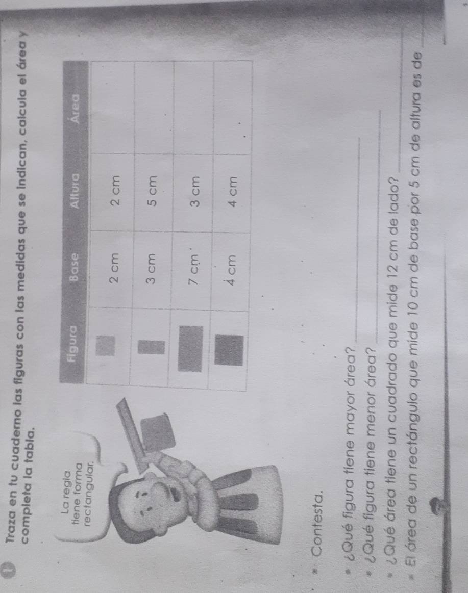 Traza en tu cuaderno las figuras con las medidas que se indican, calcula el área y 
completa la tabla. 
Contesta. 
¿Qué figura tiene mayor área?_ 
¿Qué figura tiene menor área?_ 
¿Qué área tiene un cuadrado que mide 12 cm de lado?_ 
El área de un rectángulo que mide 10 cm de base por 5 cm de altura es de_ 
_