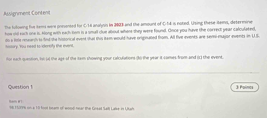 Assignment Content 
The following five items were presented for C-14 analysis in 2023 and the amount of C-14 is noted. Using these items, determine 
how old each one is. Along with each item is a small clue about where they were found. Once you have the correct year calculated, 
do a little research to find the historical event that this item would have originated from. All five events are semi-major events in U.S. 
history. You need to identify the event. 
For each question, list (a) the age of the item showing your calculations (b) the year it comes from and (c) the event. 
Question 1 3 Points 
İtem #1:
98.1539% on a 10 foot beam of wood near the Great Salt Lake in Utah