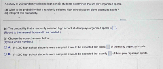 A survey of 200 randomly selected high school students determined that 28 play organized sports.
(a) What is the probability that a randomly selected high school student plays organized sports?
(b) Interpret this probability.
(a) The probability that a randomly selected high school student plays organized sports is □. 
(Round to the nearest thousandth as needed.)
(b) Choose the correct answer below.
(Type a whole number.)
A. If 1,000 high school students were sampled, it would be expected that about □ of them play organized sports.
B. If 1,000 high school students were sampled, it would be expected that exactly □ of them play organized sports