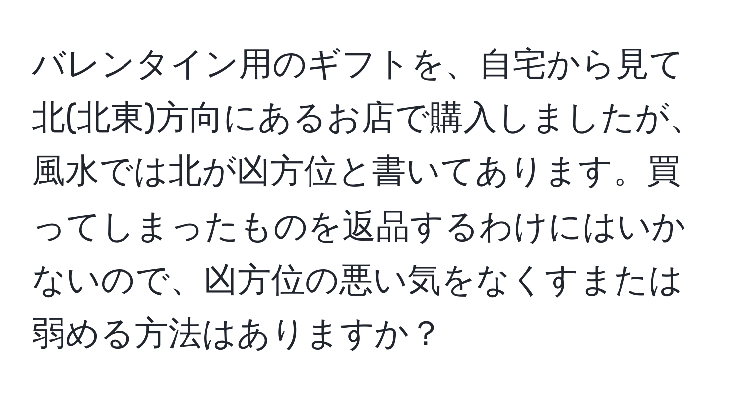 バレンタイン用のギフトを、自宅から見て北(北東)方向にあるお店で購入しましたが、風水では北が凶方位と書いてあります。買ってしまったものを返品するわけにはいかないので、凶方位の悪い気をなくすまたは弱める方法はありますか？