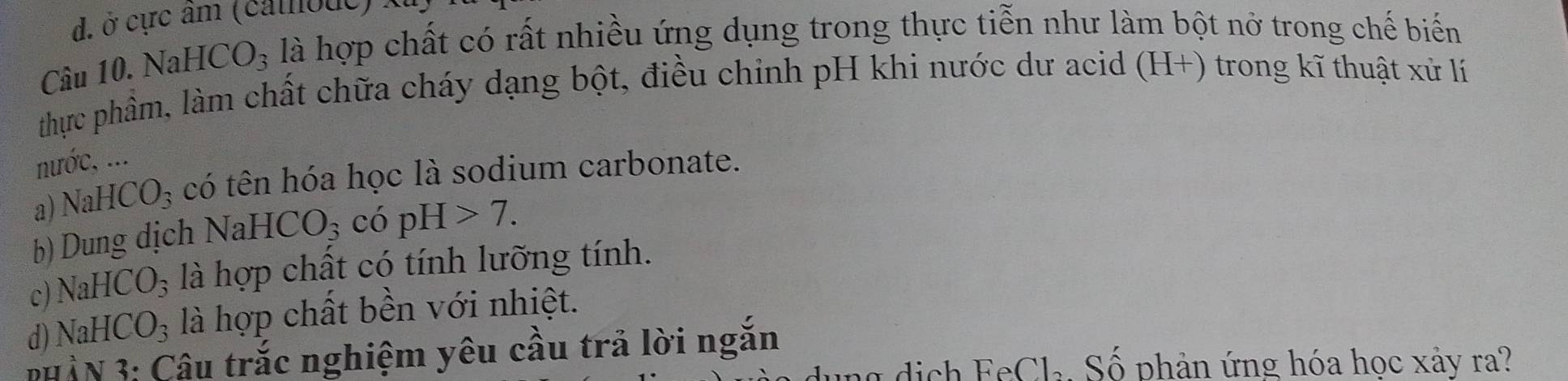 d. ở cực âm (cathoue)
Câu 10. NaH ICO_3 là hợp chất có rất nhiều ứng dụng trong thực tiễn như làm bột nở trong chế biến
thực phầm, làm chất chữa cháy dạng bột, điều chỉnh pH khi nước dư acid (H+) trong kĩ thuật xử lí
nước, ...
a) NaH HCO_3 có tên hóa học là sodium carbonate.
b) Dung dịch NaH ICO_3 có pH>7.
c) NaH CO_3 là hợp chất có tính lưỡng tính.
d) NaHCO_3 là hợp chất bền với nhiệt.
ph àN 3: Câu trắc nghiệm yêu cầu trả lời ngắn
Cl_2 Số phản ứng hóa học xảy ra?