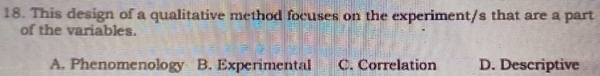 This design of a qualitative method focuses on the experiment/s that are a part
of the variables.
A. Phenomenology B. Experimental C. Correlation D. Descriptive