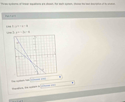 Three systems of linear equations are shown. For each system, choose the best description of its solution,
Pat 1 of 3
Line 1! y=-x-4
Line 2: y=-2x-6
The system has (Choose one)
Therefore, the system is (Choose one)