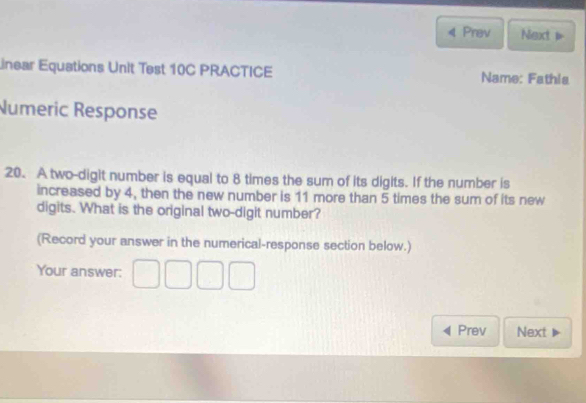 Prav Next 1 
Linear Equations Unit Test 10C PRACTICE Name: Fathia 
Numeric Response 
20. A two-digit number is equal to 8 times the sum of its digits. If the number is 
increased by 4, then the new number is 11 more than 5 times the sum of its new 
digits. What is the original two-digit number? 
(Record your answer in the numerical-response section below.) 
Your answer: □ □ □ □
Prev Next