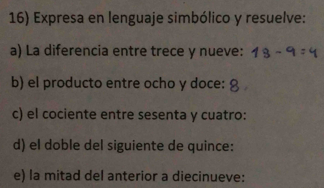 Expresa en lenguaje simbólico y resuelve: 
a) La diferencia entre trece y nueve: 
b) el producto entre ocho y doce: 
c) el cociente entre sesenta y cuatro: 
d) el doble del siguiente de quince: 
e) la mitad del anterior a diecinueve: