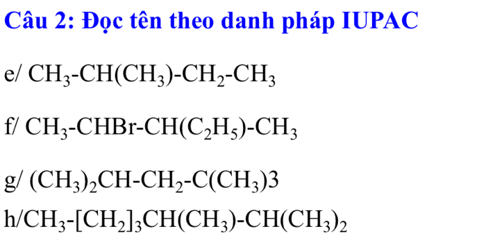 Đọc tên theo danh pháp IUPAC 
e/ CH_3-CH(CH_3)-CH_2-CH_3
f/ CH_3-CHBr-CH(C_2H_5)-CH_3
g/(CH_3)_2CH-CH_2-C(CH_3)3
h/CH_3-[CH_2]_3CH(CH_3)-CH(CH_3)_2