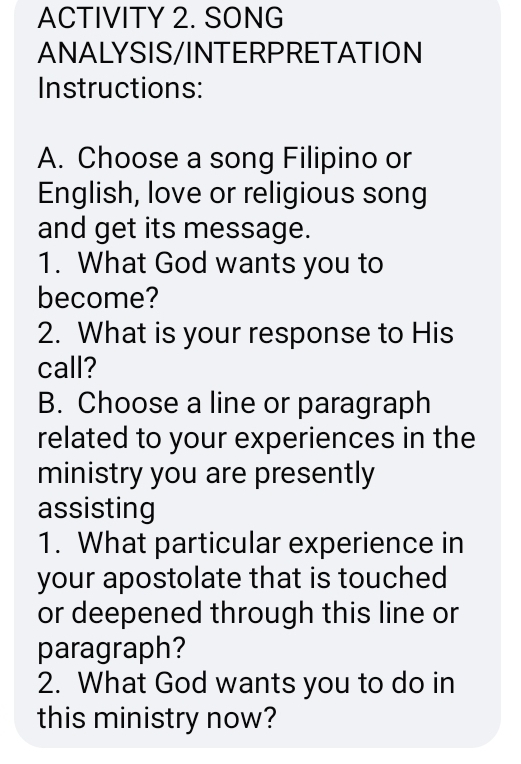 ACTIVITY 2. SONG 
ANALYSIS/INTERPRETATION 
Instructions: 
A. Choose a song Filipino or 
English, love or religious song 
and get its message. 
1. What God wants you to 
become? 
2. What is your response to His 
call? 
B. Choose a line or paragraph 
related to your experiences in the 
ministry you are presently 
assisting 
1. What particular experience in 
your apostolate that is touched 
or deepened through this line or 
paragraph? 
2. What God wants you to do in 
this ministry now?